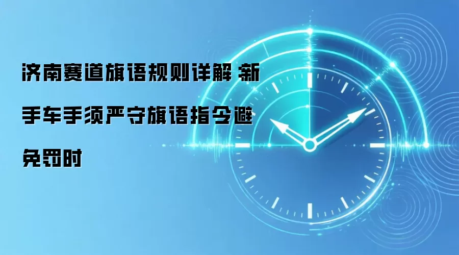 济南赛道旗语规则详解：新手车手须严守旗语指令避免罚时