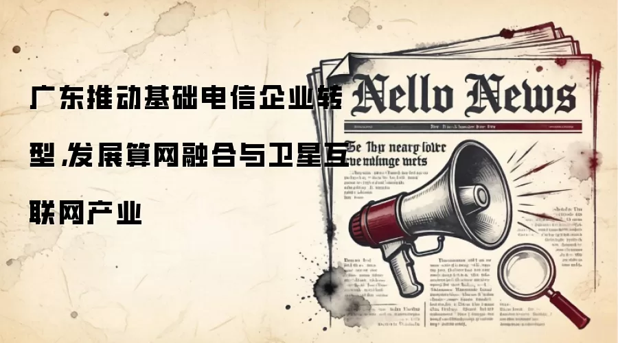 广东推动基础电信企业转型，发展算网融合与卫星互联网产业