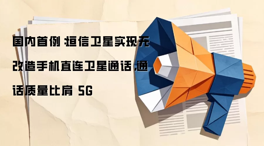 国内首例：垣信卫星实现无改造手机直连卫星通话，通话质量比肩 5G