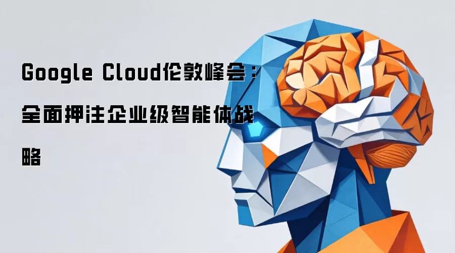 Google Cloud伦敦峰会：全面押注企业级智能体战略
