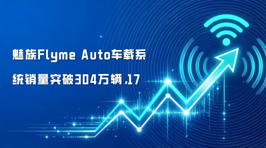 魅族Flyme Auto车载系统销量突破304万辆，17