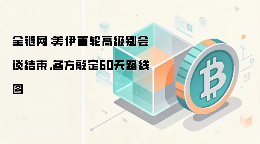 全链网：美伊首轮高级别会谈结束，各方敲定60天路线图