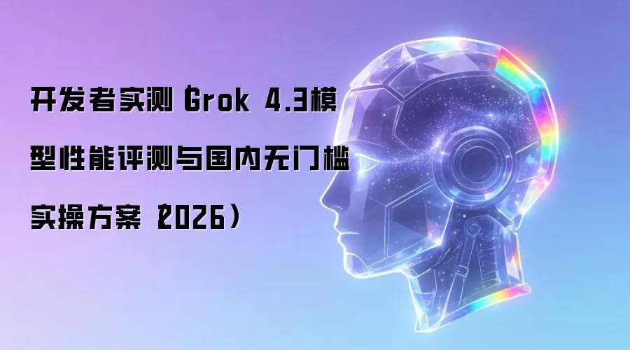开发者实测｜Grok 4.3模型性能评测与国内无门槛实操方案（2026）