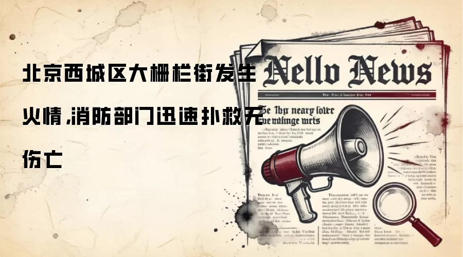 北京西城区大栅栏街发生火情，消防部门迅速扑救无伤亡