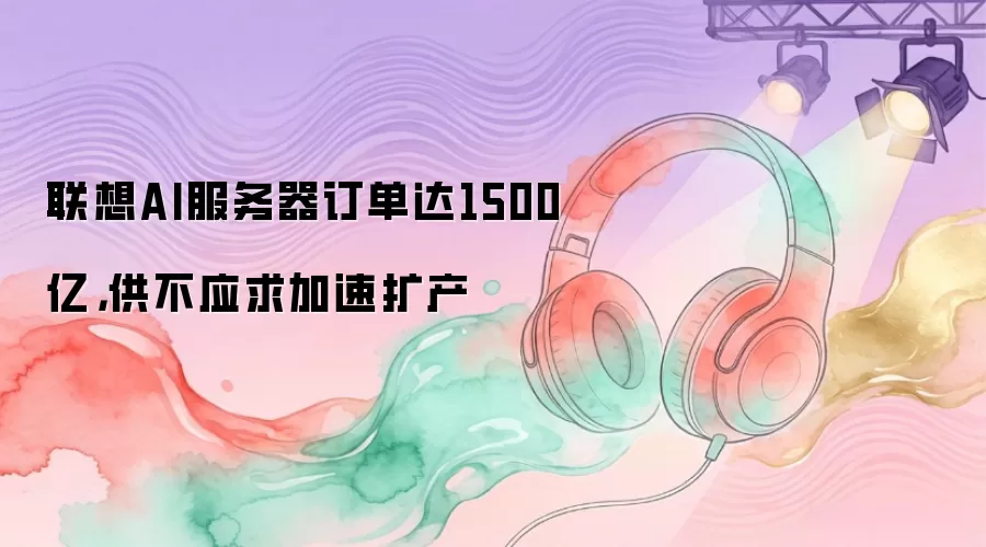 联想AI服务器订单达1500亿，供不应求加速扩产