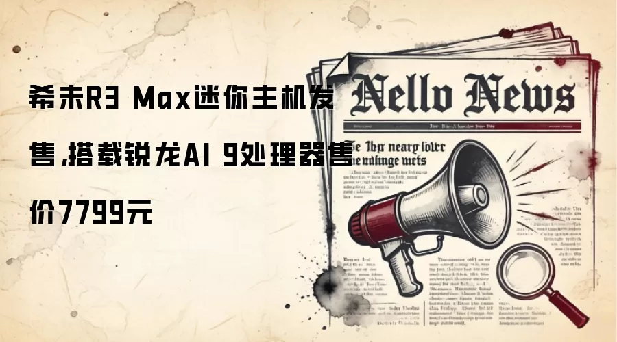 希未R3 Max迷你主机发售，搭载锐龙AI 9处理器售价7799元