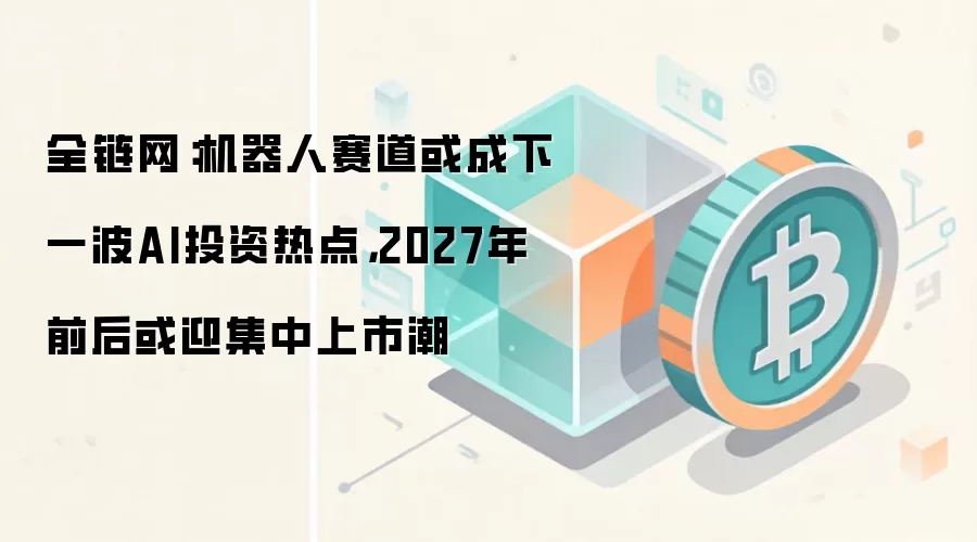 全链网：机器人赛道或成下一波AI投资热点，2027年前后或迎集中上市潮