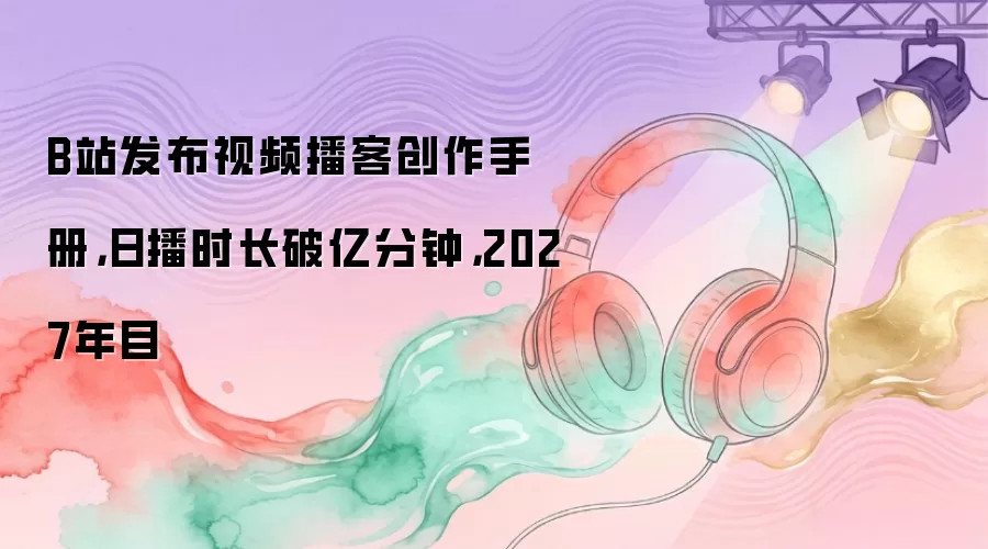 B站发布视频播客创作手册，日播时长破亿分钟，2027年目