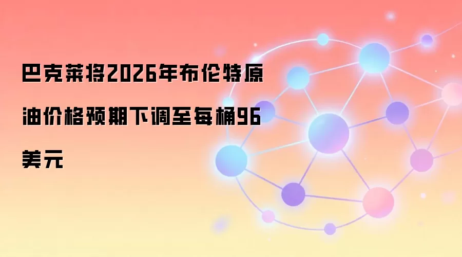 巴克莱将2026年布伦特原油价格预期下调至每桶96美元
