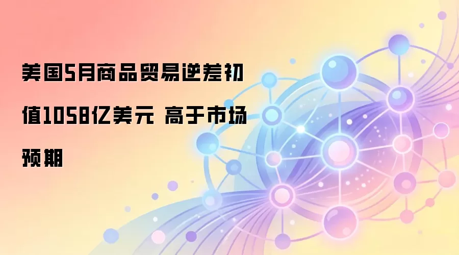 美国5月商品贸易逆差初值1058亿美元 高于市场预期