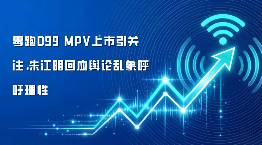 零跑D99 MPV上市引关注，朱江明回应舆论乱象呼吁理性
