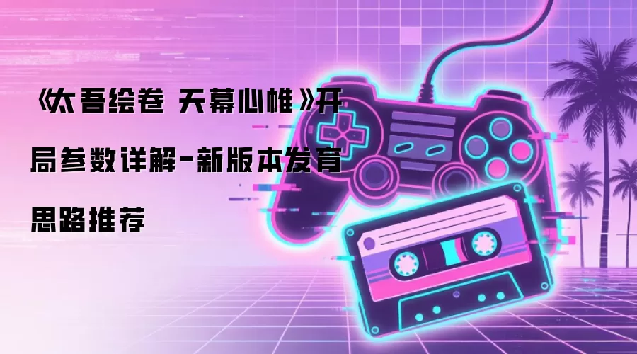 《太吾绘卷 天幕心帷》开局参数详解-新版本发育思路推荐