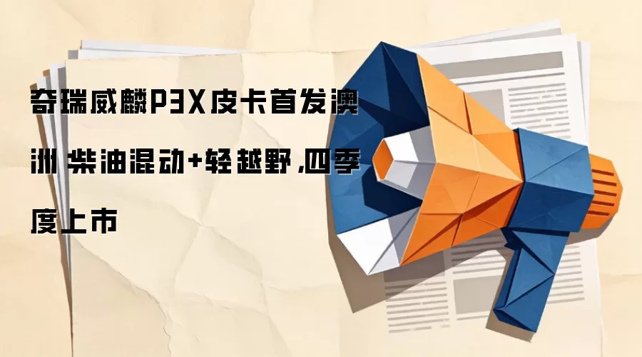 奇瑞威麟P3X皮卡首发澳洲：柴油混动+轻越野，四季度上市