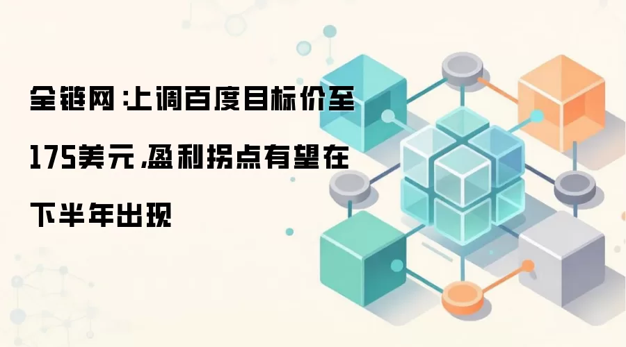 全链网：上调百度目标价至175美元，盈利拐点有望在下半年出现