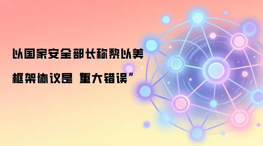 以国家安全部长称黎以美框架协议是“重大错误”