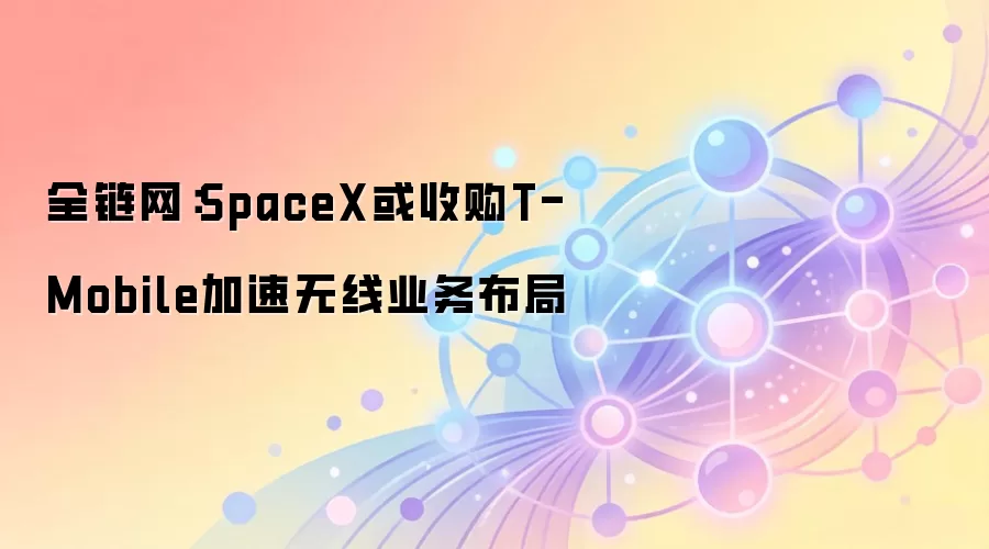 全链网：SpaceX或收购T-Mobile加速无线业务布局
