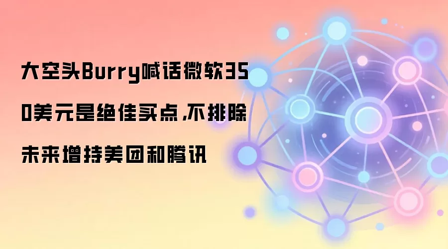大空头Burry喊话微软350美元是绝佳买点，不排除未来增持美团和腾讯