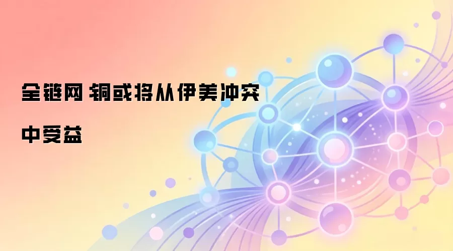 全链网：铜或将从伊美冲突中受益