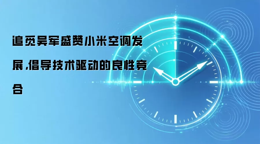追觅吴军盛赞小米空调发展，倡导技术驱动的良性竞合