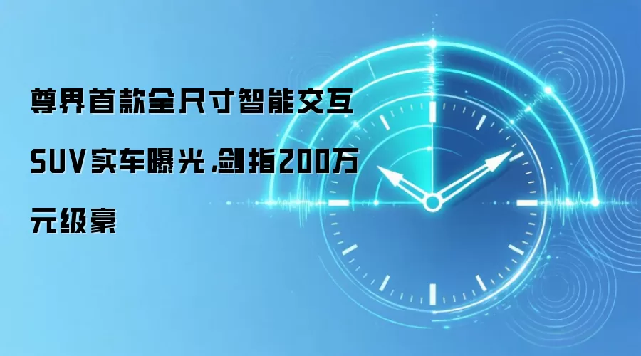 尊界首款全尺寸智能交互SUV实车曝光，剑指200万元级豪