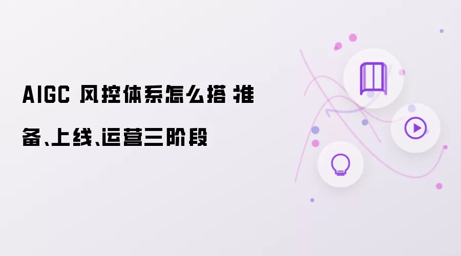 AIGC 风控体系怎么搭：准备、上线、运营三阶段