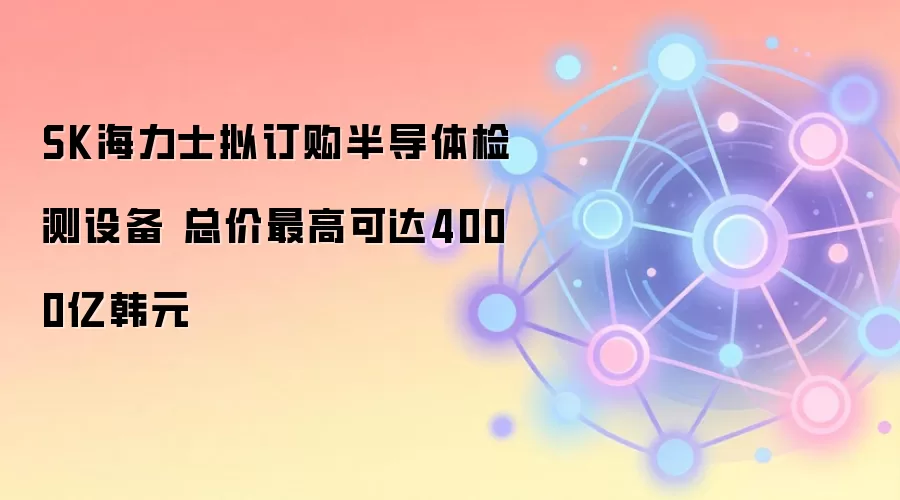 SK海力士拟订购半导体检测设备 总价最高可达4000亿韩元