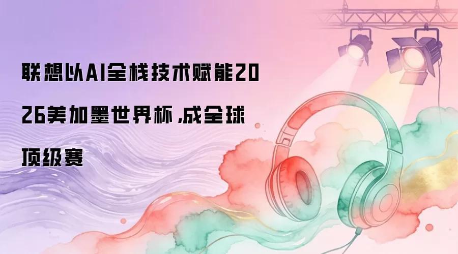 联想以AI全栈技术赋能2026美加墨世界杯，成全球顶级赛