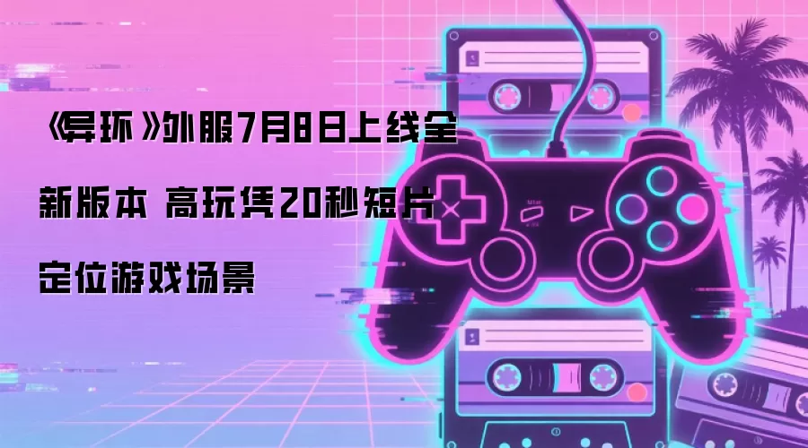 《异环》外服7月8日上线全新版本 高玩凭20秒短片 定位游戏场景
