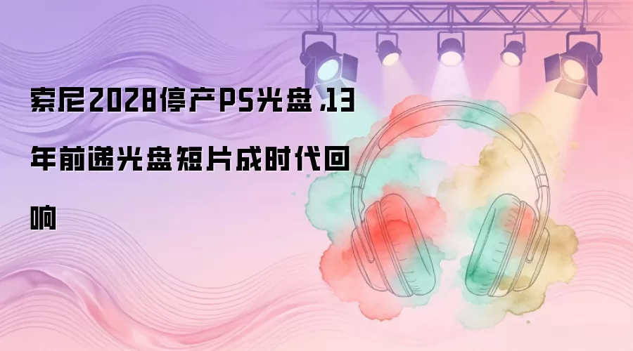 索尼2028停产PS光盘，13年前递光盘短片成时代回响