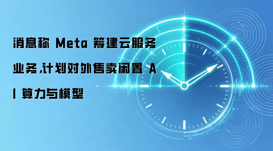 消息称 Meta 筹建云服务业务，计划对外售卖闲置 AI 算力与模型
