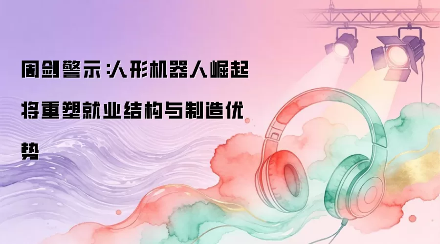 周剑警示：人形机器人崛起将重塑就业结构与制造优势