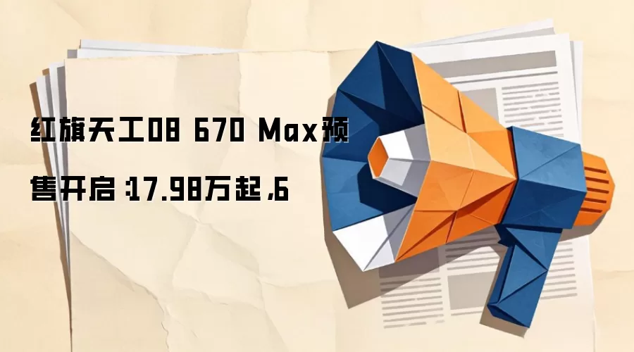 红旗天工08 670 Max预售开启:17.98万起,6