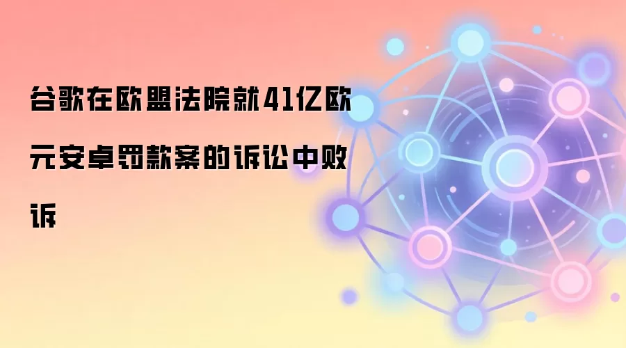 谷歌在欧盟法院就41亿欧元安卓罚款案的诉讼中败诉