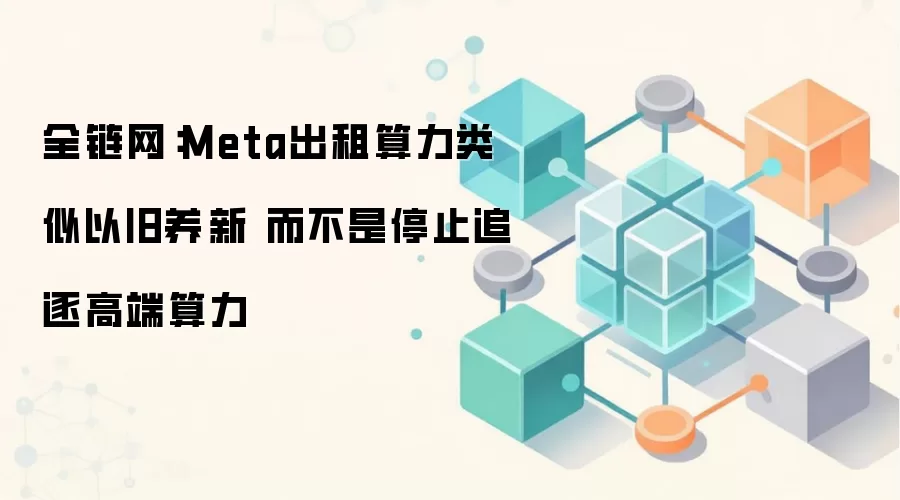 全链网：Meta出租算力类似以旧养新 而不是停止追逐高端算力