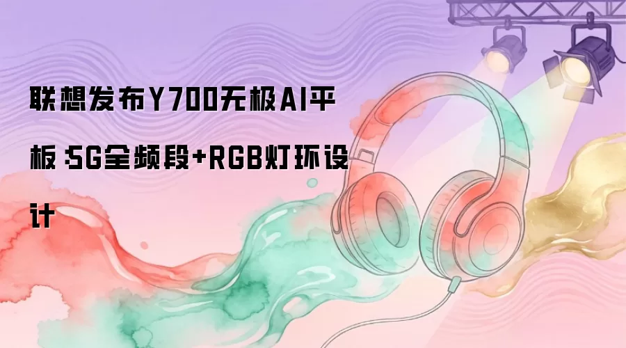 联想发布Y700无极AI平板：5G全频段+RGB灯环设计