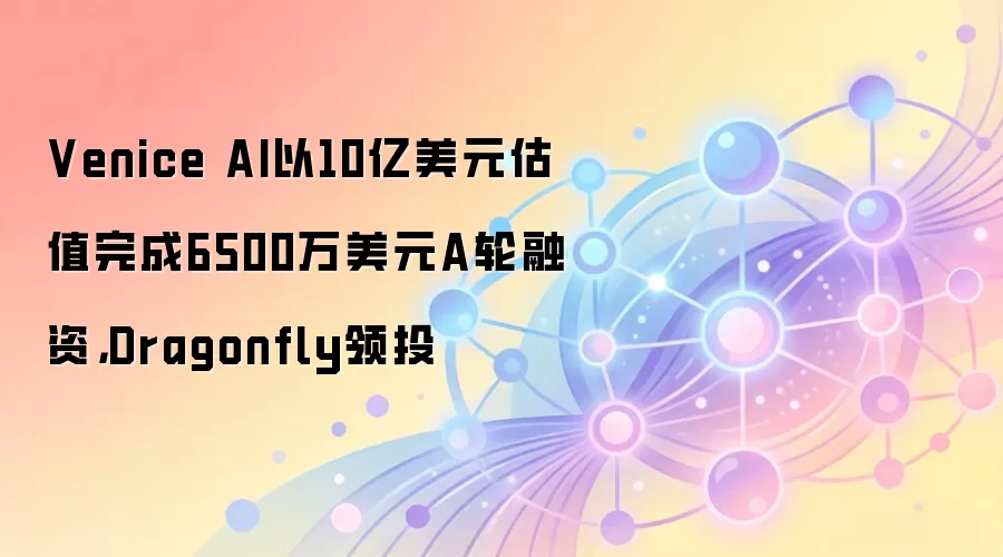 Venice AI以10亿美元估值完成6500万美元A轮融资，Dragonfly领投