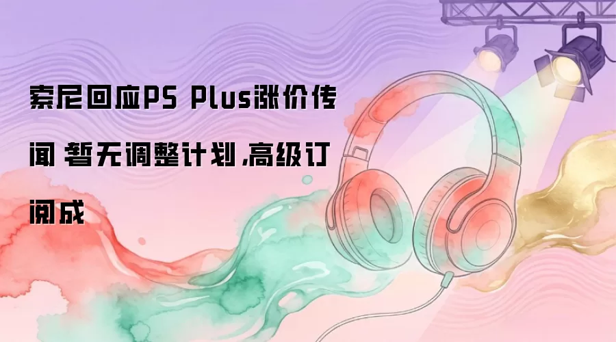 索尼回应PS Plus涨价传闻：暂无调整计划，高级订阅成