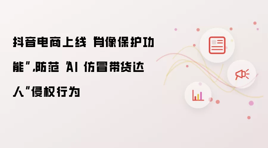 抖音电商上线“肖像保护功能”,防范“AI 仿冒带货达人”侵权行为