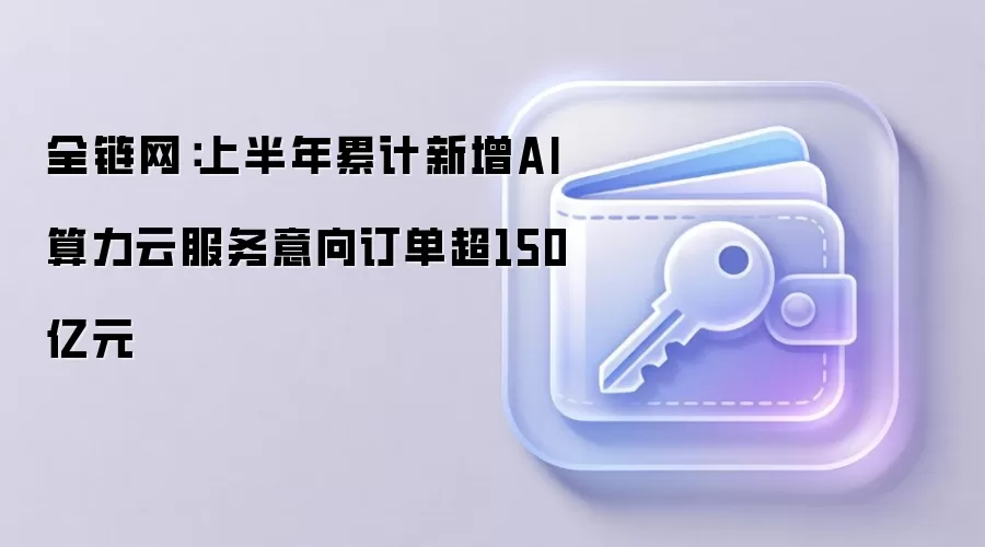 全链网：上半年累计新增AI算力云服务意向订单超150亿元