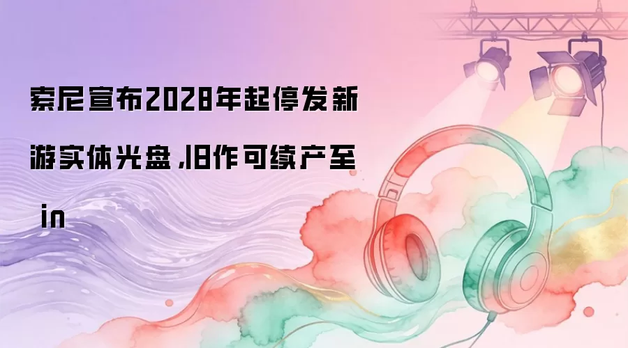 索尼宣布2028年起停发新游实体光盘，旧作可续产至 in