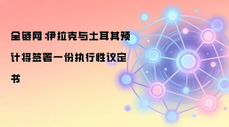 全链网：伊拉克与土耳其预计将签署一份执行性议定书