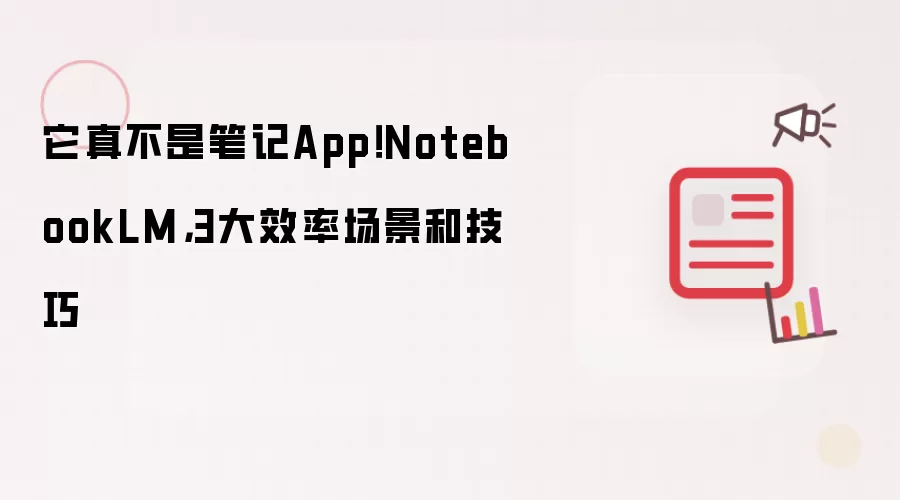 它真不是笔记App!NotebookLM,3大效率场景和技巧