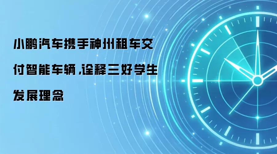 小鹏汽车携手神州租车交付智能车辆，诠释三好学生发展理念