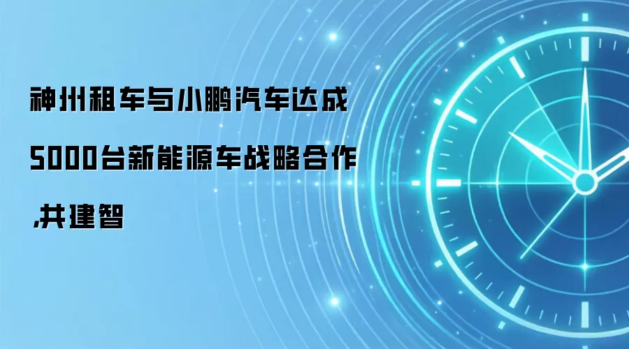神州租车与小鹏汽车达成5000台新能源车战略合作，共建智