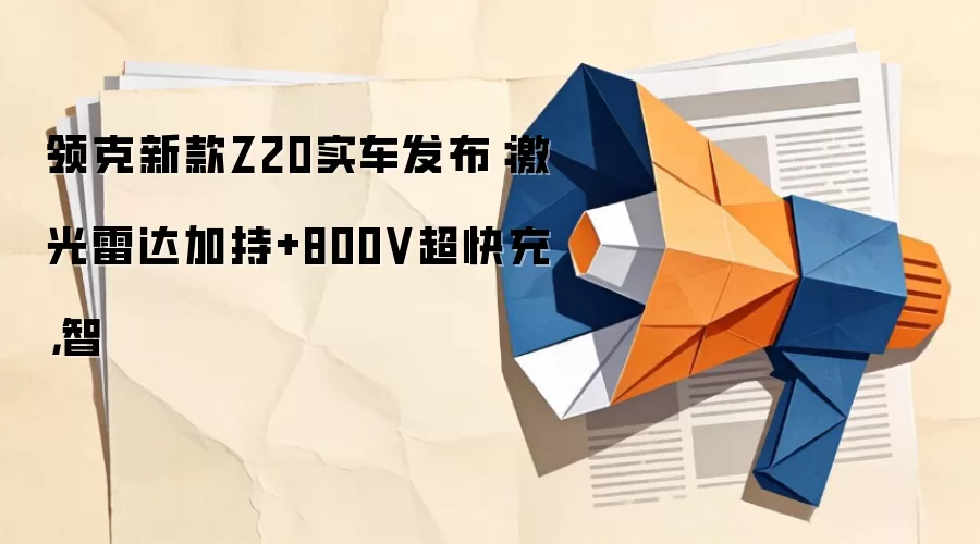 领克新款Z20实车发布：激光雷达加持+800V超快充，智
