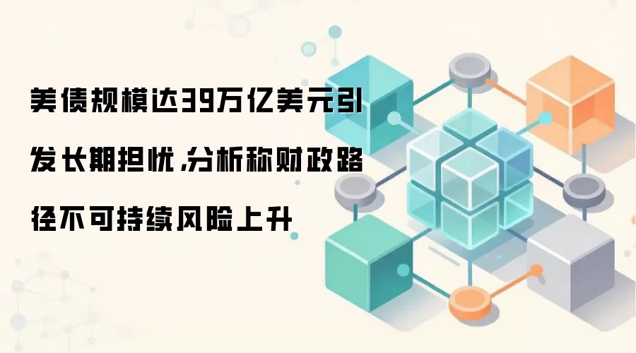 美债规模达39万亿美元引发长期担忧，分析称财政路径不可持续风险上升