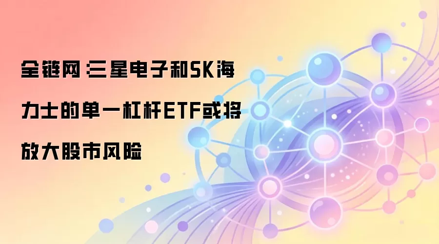 全链网：三星电子和SK海力士的单一杠杆ETF或将放大股市风险