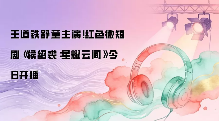 王道铁舒童主演!红色微短剧《侯绍裘:星耀云间》今日开播