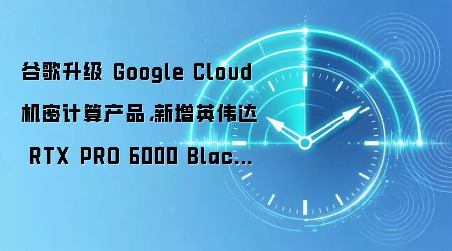 谷歌升级 Google Cloud 机密计算产品，新增英伟达 RTX PRO 6000 Blackwell 虚拟机