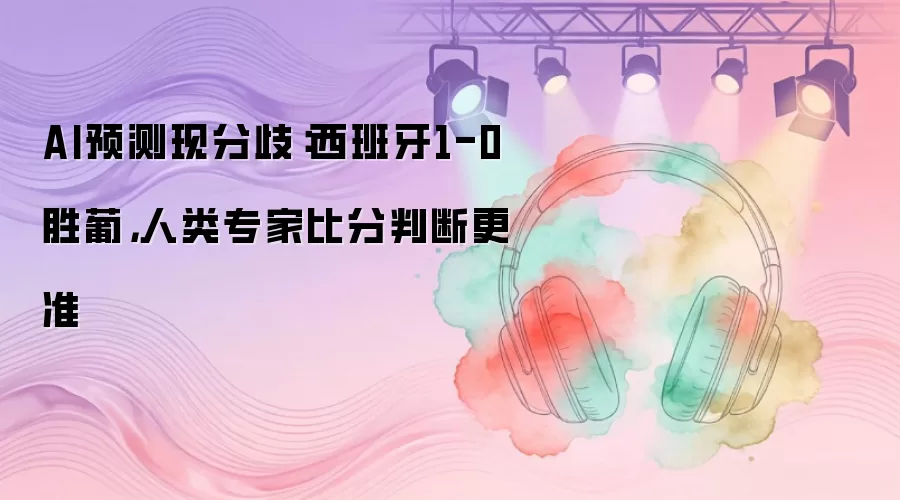 AI预测现分歧：西班牙1-0胜葡，人类专家比分判断更准